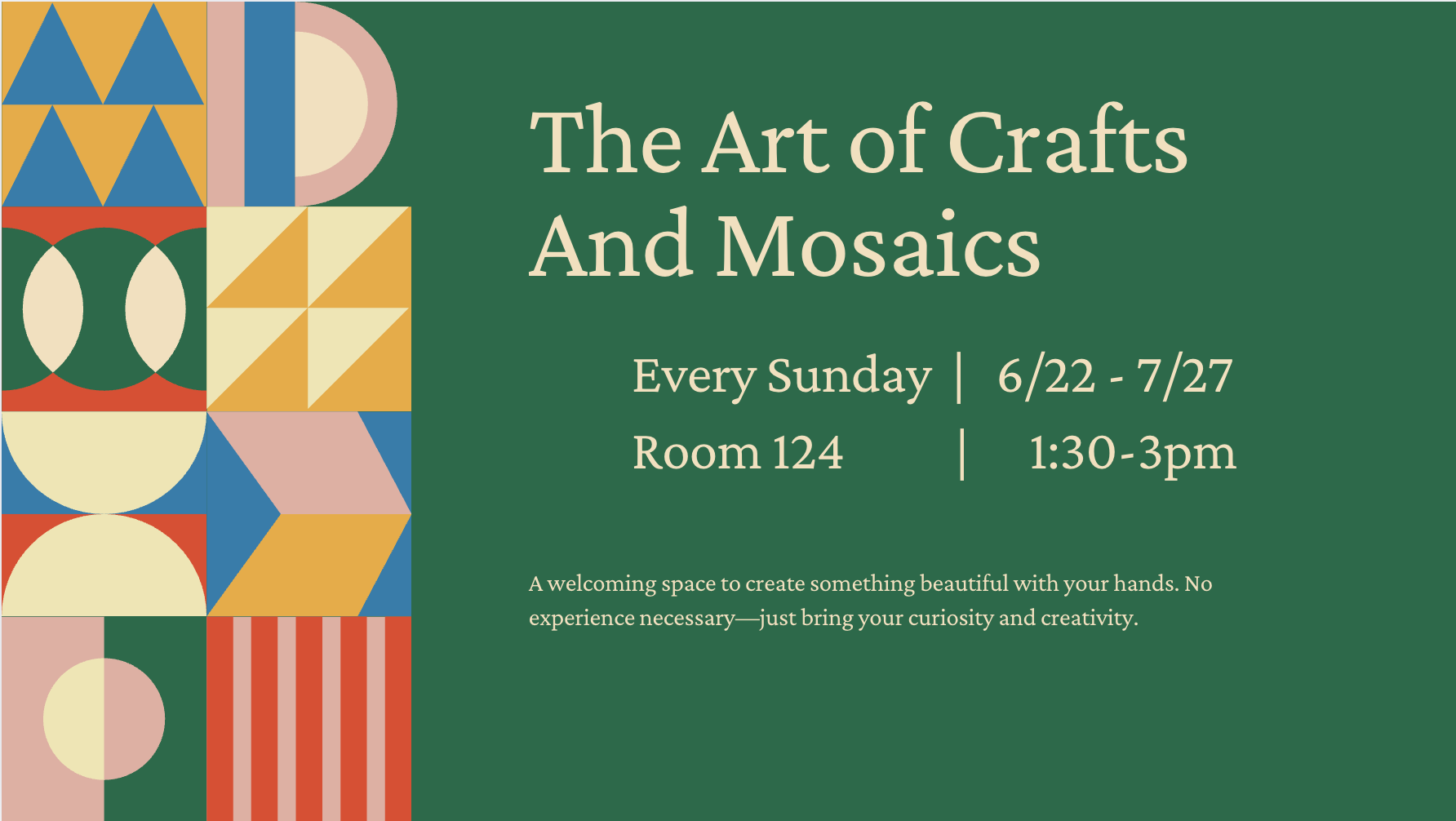 A green background features a graphic design of various geometric shapes in vibrant colors like yellow, blue, red, pink, and cream. The shapes are arranged in a mosaic-like pattern.  The text "The Art of Crafts And Mosaics" is centered and prominently displayed in a light beige/cream color. Below this, the text "Every Sunday | 6/22 - 7/27" is aligned with "Room 124 | 1:30-3pm" in the same light beige/cream color.  Below that, a smaller block of text in the same light beige/cream color describes the event further: "A welcoming space to create something beautiful with your hands. No experience necessary—just bring your curiosity and creativity."